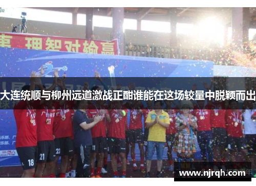 大连统顺与柳州远道激战正酣谁能在这场较量中脱颖而出