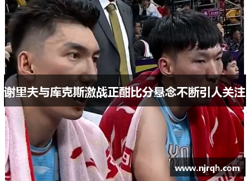 谢里夫与库克斯激战正酣比分悬念不断引人关注